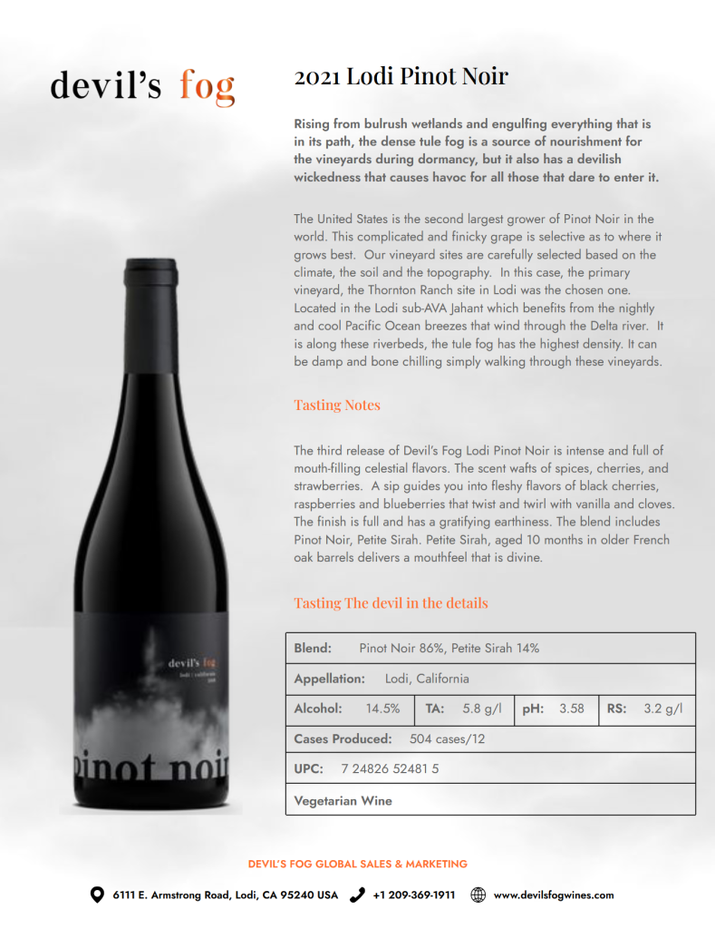 Product Overview: This is the third release of the Devil's Fog Lodi Pinot Noir. The name is inspired by the dense tule fog that nourishes the vineyards during dormancy but can also create challenging conditions for those working in the area. Viticulture: The grapes are sourced from the Thornton Ranch site in the Jahant sub-AVA of Lodi, California. This location is chosen for its specific climate, soil, and topography, benefiting from cool Pacific Ocean breezes that travel through the Delta river. Tasting Notes: The wine is described as intense with flavors of black cherries, raspberries, and blueberries, complemented by notes of vanilla, cloves, spices, and strawberries. It features a full finish with a "gratifying earthiness". Technical Specifications: Blend: 86% Pinot Noir and 14% Petite Sirah. Aging: The Petite Sirah component is aged for 10 months in older French oak barrels. Alcohol: 14.5%. Chemical Analysis: TA is 5.8 g/l, pH is 3.58, and RS is 3.2 g/l. Production: 504 cases (12 bottles per case). Classification: It is a vegetarian wine.